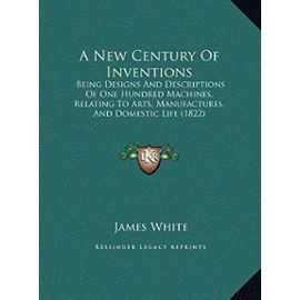 A New Century of Inventions a New Century of Inventions: Being Designs and Descriptions of One Hundred Machines, Relabeing Designs and Descriptions of ... Arts, Manufactures, and Domestic Life (1822) - Research Associate James White