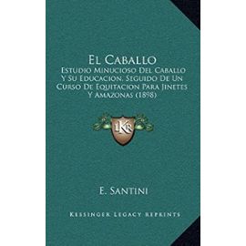 El Caballo: Estudio Minucioso del Caballo y Su Educacion, Seguido de Un Curso de Equitacion Para Jinetes y Amazonas (1898) - E Santini