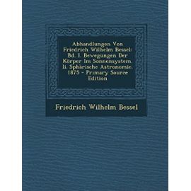 Abhandlungen Von Friedrich Wilhelm Bessel: Bd. I. Bewegungen Der Korper Im Sonnensystem. II. Spharische Astronomie. 1875 - Friedrich Wilhelm Bessel