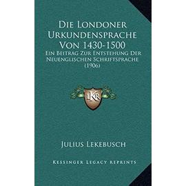 Die Londoner Urkundensprache Von 1430-1500: Ein Beitrag Zur Entstehung Der Neuenglischen Schriftsprache (1906) - Unknown