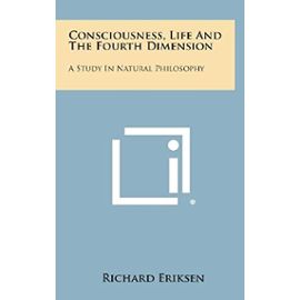 Consciousness, Life and the Fourth Dimension: A Study in Natural Philosophy - Richard Eriksen