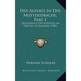 Der Aufsatz in Der Muttersprache, Part 1: Die Anfange Des Aufsatzes Im Dritten Schuljahre (1900) - Herman Schiller