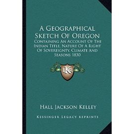 A Geographical Sketch of Oregon: Containing an Account of the Indian Title, Nature of a Right of Sovereignty, Climate and Seasons 1830 - Hall Jackson Kelley