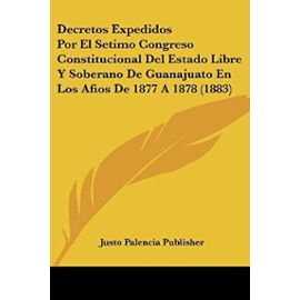 Decretos Expedidos Por El Setimo Congreso Constitucional del Estado Libre y Soberano de Guanajuato En Los Afios de 1877 a 1878 (1883) - Justo Palencia Publisher