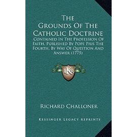 The Grounds of the Catholic Doctrine: Contained in the Profession of Faith, Published by Pope Pius the Fourth, by Way of Question and Answer (1775) - Unknown