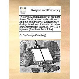 The divinity and humanity of our Lord Jesus Christ, proved and confirmed. And the personality of God almighty distinguished; and their eternal union ... By G.G. a layman. [Four lines from John]. - G. G. (George Goulding)