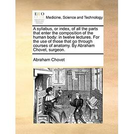 A syllabus, or index, of all the parts that enter the composition of the human body: in twelve lectures. For the use of those that go through courses of anatomy. By Abraham Chovet, surgeon. - Unknown