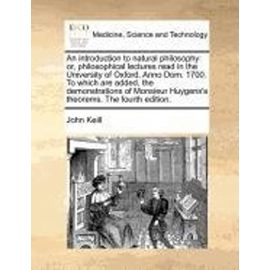 An introduction to natural philosophy: or, philosophical lectures read in the University of Oxford, Anno Dom. 1700. To which are added, the ... Huygens's theorems. The fourth edition. - John Keill