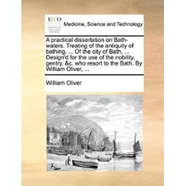 A practical dissertation on Bath-waters. Treating of the antiquity of bathing. ... Of the city of Bath, ... Design'd for the use of the nobility, ... resort to the Bath. By William Oliver, ... - Unknown