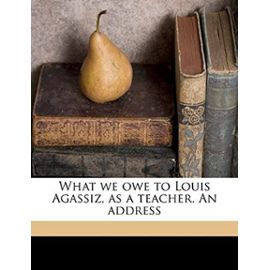 What we owe to Louis Agassiz, as a teacher. An address - George B. 1797-1881 Emerson