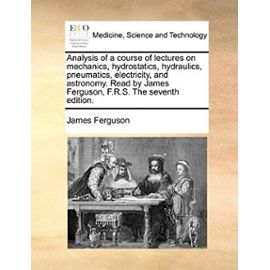 Analysis of a course of lectures on mechanics, hydrostatics, hydraulics, pneumatics, electricity, and astronomy. Read by James Ferguson, F.R.S. The seventh edition. - Unknown