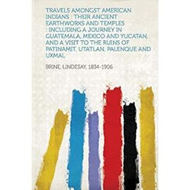 Travels Amongst American Indians: Their Ancient Earthworks and Temples: Including a Journey in Guatemala, Mexico and Yucatan, and a Visit to the Ruins - 1834-1906, Brine Lindesay