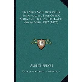 Das Spiel Von Den Zehn Jungfrauen, Eine Opera Seria, Gegeben Zu Eisenach Am 24 April 1322 (1870) - Albert Freybe