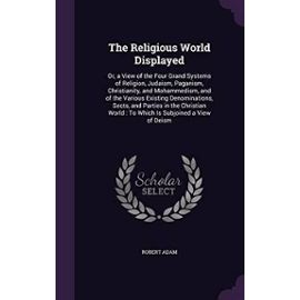 The Religious World Displayed: Or, a View of the Four Grand Systems of Religion, Judaism, Paganism, Christianity, and Mohammedism, and of the Various ... World : To Which Is Subjoined a View of Deism - Robert Adam
