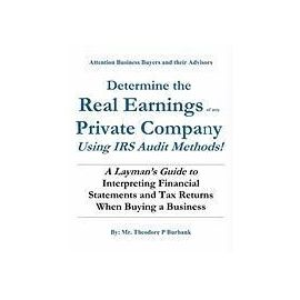 Determine the Real Earnings of any Private Company Using IRS Audit Methods!: A Layman's Guide to Interpreting Financial Statements and Tax Returns Whe - Mr Theodore P. Burbank